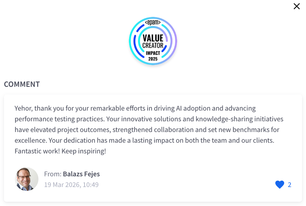 EPAM Value Creator Impact 2025 — feedback from Balazs Fejes: "Yehor, thank you for your remarkable efforts in driving AI adoption and advancing performance testing practices. Your innovative solutions and knowledge-sharing initiatives have elevated project outcomes, strengthened collaboration and set new benchmarks for excellence. Your dedication has made a lasting impact on both the team and our clients. Fantastic work! Keep inspiring!"